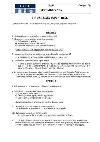 CiUG C ll KJ lTlltL lERIf RI lll l lCIA PAU SETEMBRO 2016 Código 28 TECNOLOXÍA INDUSTRIAL II Cualificación Preguntas 1 e 2 ata 25 puntos Pregunta 3 ata 2 puntos Pregunta 4 ata 3 puntos OPCIÓN A 1 Compoñentes fundamentais dun sistema de control 2 Responder brevemente os seguintes apartados a Definición de potencia b Relación entre traballo e potencia c Unidades de potencia e as súas equivalencias Cuestións xustifica a resposta nun máximo de dúas liñas 31 A parte do circuíto pneumático onde se pr…