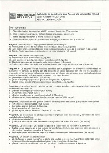 UNIVERSIDAD Evaluación de Bachillerato para Acceso a la Universidad EBAU DE LA RIOJA Curso Académico 20212022 ASIGNATURA BIOLOGÍA INSTRUCCIONES 1 El estudiante elegirá y contestará a DIEZ preguntas de entre las 20 propuestas 2 Si se contestan más preguntas de las indicadas el exceso no se corregirá 3 Todas las preguntas tienen la misma puntuación 1 punto 4 El tiempo máximo disponible para responder a las pregUntas es de 1 hora y 30 minutos Pregunta 1 En relación con las propiedades fisicoquímic…