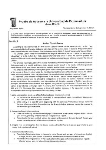 u Prueba de Acceso a la Universidad de Extremadura Curso 201415 EX Asignatura Inglés Tiempo máximo de la prueba 1h30 min El alumno deberá escoger una de las dos opciones A o B y responder en inglés a todas las preguntas que se formulan en la opción elegida sin mezclar preguntas de una y otra En el caso de la primera pregunta la redacción deberá escribir tan sólo sobre uno de los dos temas propuestos Opción A Ancient Olympic Games According to historical records the first ancient Olympic Games c…