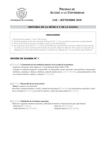 PRUEBAS DE ACCESO A LA UNIVERSIDAD UNIVERSIDAD DE CANTABRIA LOE  SEPTIEMBRE 2016 HISTORIA DE LA MÚSICA Y DE LA DANZA INDICACIONES 1Duración de la prueba 1 hora y 30 minutos 2 Antes de empezar lea las dos opciones de Examen N 1 y 2 y escuche las audiciones correspondientes 3 Elija una de las dos opciones y conteste a cada una de las preguntas 4 Las audiciones de la opción 1 y 2 serán escuchadas tres veces durante la primera media hora del examen la primera vez será al principio del examen para p…