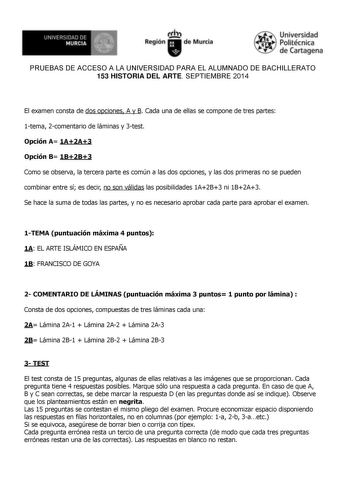 Regi n Murcia Univ rsidad Politécnica de Cartag na PRUEBAS DE ACCESO A LA UNIVERSIDAD PARA EL ALUMNADO DE BACHILLERATO 153 HISTORIA DEL ARTE SEPTIEMBRE 2014  El examen consta de dos opciones A y B Cada una de ellas se compone de tres partes 1tema 2comentario de láminas y 3test Opción A 1A2A3 Opción B 1B2B3 Como se observa la tercera parte es común a las dos opciones y las dos primeras no se pueden combinar entre sí es decir no son válidas las posibilidades 1A2B3 ni 1B2A3 Se hace la suma de toda…