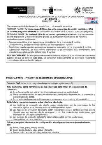 EVALUACIÓN DE BACHILLERATO PARA EL ACCESO A LA UNIVERSIDAD 214 DISEÑO EBAU2020  JULIO EBAU 2020 El examen constará de dos partes una teórica y otra analíticacreativa PRIMERA PARTE Se contestarán DOS de las ocho preguntas de opción múltiple y UNA de las tres preguntas abiertas La calificación máxima es de 3 puntos 1 punto por pregunta SEGUNDA PARTE Se realizará UNA de las cuatro opciones propuestas dos versan sobre diseño de producto y dos sobre diseño gráfico La puntuación máxima será de 7 punt…