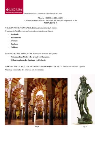 Prueba de Acceso a Enseñanzas Universitarias de Grado Materia HISTORIA DEL ARTE El alumno deberá contestar a una de las dos opciones propuestas A o B PROPUESTA A PRIMERA PARTE CONCEPTOS Puntuación máxima 250 puntos El alumno definirá brevemente los siguientes términos artísticos  Acrópolis  Tetramorfos  Sfumato  Realismo  Cubismo SEGUNDA PARTE PREGUNTAS Puntuación máxima 250 puntos  Pintura gótica Giotto y los primitivos flamencos  El funcionalismo La Bauhaus Le Corbusier TERCERA PARTE ANÁLISIS…