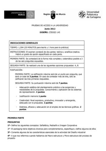 e  UNIVERSIDAD DE  MURCIA Ih Región de Murcia PRUEBAS DE ACCESO A LA UNIVERSIDAD Junio 2012 DISEÑO CÓDIGO 145 Universidad Politécnica de Cartagena INDICACIONES GENERALES TIEMPO 130H 20 MINUTOS para teoría y 1 hora para la práctica INSTRUCCIONES El examen constará de dos partes teórica y analíticacreativa Habrá un grado de opción especificado en cada parte PRIMERA PARTE Se contestará de la forma más completa y sistemática posible a 3 de las seis preguntas expuestas SEGUNDA PARTE Se realizará una…