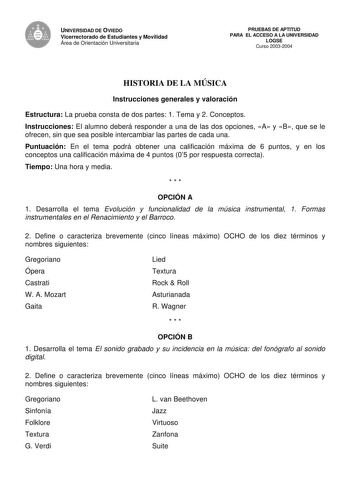 UNIVERSIDAD DE OVIEDO Vicerrectorado de Estudiantes y Movilidad Área de Orientación Universitaria PRUEBAS DE APTITUD PARA EL ACCESO A LA UNIVERSIDAD LOGSE Curso 20032004 HISTORIA DE LA MÚSICA Instrucciones generales y valoración Estructura La prueba consta de dos partes 1 Tema y 2 Conceptos Instrucciones El alumno deberá responder a una de las dos opciones A y B que se le ofrecen sin que sea posible intercambiar las partes de cada una Puntuación En el tema podrá obtener una calificación máxima …