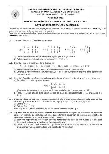 UNIVERSIDADES PÚBLICAS DE LA COMUNIDAD DE MADRID EVALUACIÓN PARA EL ACCESO A LAS ENSEÑANZAS UNIVERSITARIAS OFICIALES DE GRADO Curso 20212022 MATERIA MATEMÁTICAS APLICADAS A LAS CIENCIAS SOCIALES II INSTRUCCIONES GENERALES Y CALIFICACIÓN Después de leer atentamente todas las preguntas el alumno deberá responder razonadamente a cinco preguntas cualesquiera a elegir entre las diez que se proponen Cada ejercicio se valorará sobre 2 puntos y si consta de dos apartados cada apartado se valorará sobre…