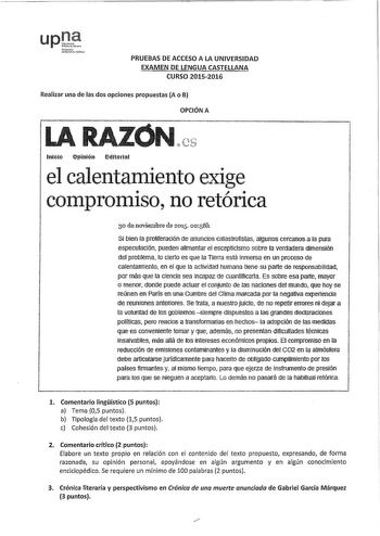 PRUEBAS DE ACCESO A LA UNIVERSIDAD EXAMEN DE LENGUA CASTELLANA CURSO 20152016 Realizar una de las dos opciones propuestas A o B OPCIÓN A   11 1 1  t  y 1    1  lnrcio Opinión EtfrtoriaI  1 el calentamiento exige 1 1 comprorm so no reto ri ca i 30 de noviembre de 2015 oos811 Si bien la proliferación de anuncios catastrofistas algunos cercanos a la pura 1 especulación pueden alimentar el escepticismo sobre la verdadera dimensJón i del protfema fo clerto es que la Tierra está inmersa en un proceso…