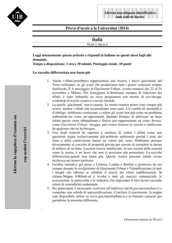 Aferrau la capalera dexamen un cop acabat lexercici  UIB M 9999999 Aferrau una etiqueta identificativa amb codi de barres Prova daccés a la Universitat 2014 Itali Model 2 Opció A Leggi attentamente questo articolo e rispondi in italiano su questi stessi fogli alle domande Tempo a disposizione 1 ora e 30 minuti Punteggio totale 10 punti La raccolta differenziata non basta pi 1 Anche i rifiuti potrebbero rappresentare una risorsa i nuovi giacimenti del Terzo millennio se gli scarti che produciamo…