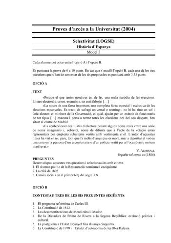 Proves daccés a la Universitat 2004 Selectivitat LOGSE Histria dEspanya Model 3 Cada alumne pot optar entre lopció A i lopció B Es puntuar la prova de 0 a 10 punts En cas que sesculli lopció B cada una de les tres qestions que shan de contestar de les sis proposades es puntuar amb 333 punts OPCIÓ A TEXT Perqu el que tenim nosaltres és de fet una mala pardia de les eleccions Llistes electorals urnes escrutinis tot est falsejat  La nostra és una farsa important una completa farsa especial i exclu…