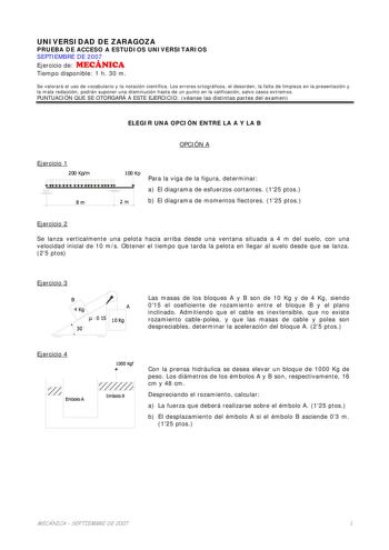 UNIVERSIDAD DE ZARAGOZA PRUEBA DE ACCESO A ESTUDIOS UNIVERSITARIOS SEPTIEMBRE DE 2007 Ejercicio de MECÁNICA Tiempo disponible 1 h 30 m Se valorará el uso de vocabulario y la notación científica Los errores ortográficos el desorden la falta de limpieza en la presentación y la mala redacción podrán suponer una disminución hasta de un punto en la calificación salvo casos extremos PUNTUACIÓN QUE SE OTORGARÁ A ESTE EJERCICIO véanse las distintas partes del examen ELEGIR UNA OPCIÓN ENTRE LA A Y LA B …