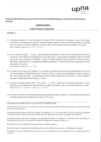 upna Evaluación del Bachillerato para el Acceso a la UniversidadBatxilergoaren Ebaluazioa Unibertsitatean Sartzeko QUÍMICAKIMIKA CURSO 20162017 IKASTURTEA OPCIÓNA Al i Explique mediante la Teoría del Enlace de Valencia TEV la molécula de nitrógeno J punto ii Comente brevemente las propiedades que tendrá la sustancia nitrógeno basándose en las fuerzas intermoleculares y justifique por qué sus puntos de fusión y ebullición son menores que los de la sustancia cloruro de hidrógeno 15 puntos Datos n…