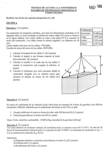 PRUEBAS DE ACCESO A LA UNIVERSIDAD EXAMEN DE TECNOLOGÍA INDUSTRIAL 11 CURSO 20132014 upia Realizar una de las dos opciones propuestas A o B OPCIÓN A Ejercicio 1 25 puntos contenedor 1 Un contenedor de transporte marítimo que tiene las dimensiones mostradas en la Peso bruto 1130480 kgl siguiente tabla se eleva mediante el sistema de cuatro cables C como se observa en la figura adjunta Los cuatro cables se unen a una altura H3 m respecto al Largo 115898mml techo del contenedor Los cables tienen l…