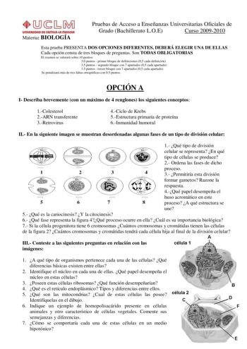 Materia BIOLOGÍA Pruebas de Acceso a Enseñanzas Universitarias Oficiales de Grado Bachillerato LOE Curso 20092010 Esta prueba PRESENTA DOS OPCIONES DIFERENTES DEBERÁ ELEGIR UNA DE ELLAS Cada opción consta de tres bloques de preguntas Son TODAS OBLIGATORIAS El examen se valorará sobre 10 puntos 30 puntos  primer bloque de definiciones 05 cada definición 35 puntos  segundo bloque con 7 apartados 05 cada apartado 35 puntos  tercer bloque con 7 apartados 05 cada apartado Se penalizará más de tres f…