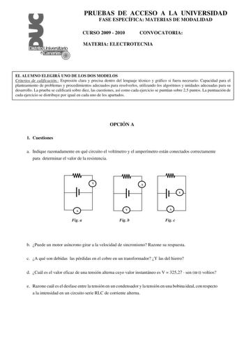 PRUEBAS DE ACCESO A LA UNIVERSIDAD FASE ESPECÍFICA MATERIAS DE MODALIDAD CURSO 2009  2010 CONVOCATORIA MATERIA ELECTROTECNIA EL ALUMNO ELEGIRÁ UNO DE LOS DOS MODELOS Criterios de calificación Expresión clara y precisa dentro del lenguaje técnico y gráfico si fuera necesario Capacidad para el planteamiento de problemas y procedimientos adecuados para resolverlos utilizando los algoritmos y unidades adecuadas para su desarrollo La prueba se calificará sobre diez las cuestiones así como cada ejerc…