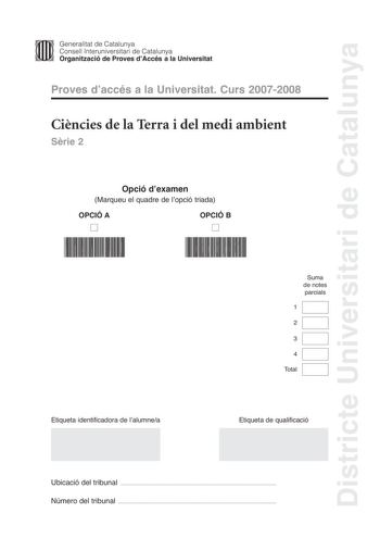 Districte Universitari de Catalunya Generalitat de Catalunya Consell lnteruniversitari de Catalunya Organització de Proves dAccés a la Universitat Proves daccés a la Universitat Curs 20072008 Cincies de la Terra i del medi ambient Srie 2 Opció dexamen Marqueu el quadre de lopció triada OPCIÓ A D OPCIÓ B D Suma de notes parcials 1 2 3 4 Total Etiqueta identificadora de lalumnea Etiqueta de qualificació Ubicació del tribunal  Número del tribunal  Feu lexercici 1 i trieu UNA de les dues opcions A …