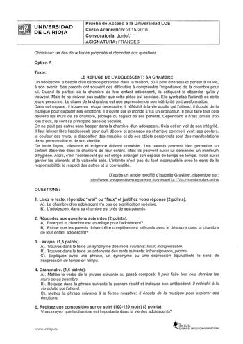 UNIVERSIDAD DE LA RIOJA Prueba de Acceso a la Universidad LOE Curso Académico 20152016 Convocatoria Junio  ASIGNATURA FRANGES Choisissez un des deux textes proposés et répondez aux questions Option A Texte LE REFUGE DE L ADOLESCENT SA CHAMBRE a Un adolescent a besoin dun espace personnel dans la maison ou il peut etre seul et penser sa vie a son avenir Ses parents ont souvent des difficultés a comprendre limportance de la chambre pour lui Quand ils parlent de la chambre de leur enfant adolescen…