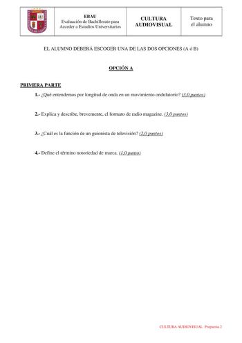 EBAU Evaluación de Bachillerato para Acceder a Estudios Universitarios CULTURA AUDIOVISUAL Texto para el alumno EL ALUMNO DEBERÁ ESCOGER UNA DE LAS DOS OPCIONES A ó B OPCIÓN A PRIMERA PARTE 1 Qué entendemos por longitud de onda en un movimiento ondulatorio 30 puntos 2 Explica y describe brevemente el formato de radio magazine 30 puntos 3 Cuál es la función de un guionista de televisión 20 puntos 4 Define el término notoriedad de marca 10 punto CULTURA AUDIOVISUAL Propuesta 2 EBAU Evaluación de …