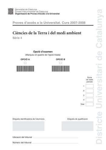 Districte Universitari de Catalunya Generalitat de Catalunya Consell lnteruniversitari de Catalunya Organització de Proves dAccés a la Universitat Proves daccés a la Universitat Curs 20072008 Cincies de la Terra i del medi ambient Srie 4 Opció dexamen Marqueu el quadre de lopció triada OPCIÓ A D OPCIÓ B D Suma de notes parcials 1 2 3 4 Total Etiqueta identificadora de lalumnea Etiqueta de qualificació Ubicació del tribunal  Número del tribunal  Feu lexercici 1 i trieu UNA de les dues opcions A …