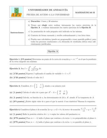 UNIVERSIDADES DE ANDALUCIA PRUEBA DE ACCESO A LA UNIVERSIDAD MATEMA TICAS II Instrucciones a Duracion 1 hora y 30 minutos b Tienes que elegir entre realizar unicamente los cuatro ejercicios de la Opcion A o realizar unicamente los cuatro ejercicios de la Opcion B c La puntuacion de cada pregunta esta indicada en las mismas d Contesta de forma razonada y escribe ordenadamente y con letra clara e Puedes usar calculadora puede ser programable o tener pantalla graca pero todos los procesos conducen…