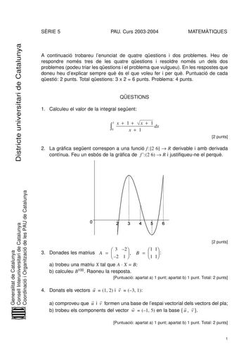 Districte universitari de Catalunya SRIE 5 PAU Curs 20032004 MATEMTIQUES A continuació trobareu lenunciat de quatre qestions i dos problemes Heu de respondre només tres de les quatre qestions i resoldre només un dels dos problemes podeu triar les qestions i el problema que vulgueu En les respostes que doneu heu dexplicar sempre qu és el que voleu fer i per qu Puntuació de cada qestió 2 punts Total qestions 3 x 2  6 punts Problema 4 punts QESTIONS 1 Calculeu el valor de la integral segent 3 x  1…