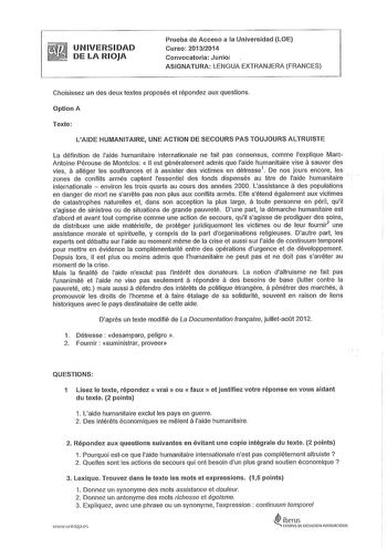 UNIVERSIDAD DE LA RIOJA Prueba de Acceso a la Universidad LOE Curso 20132014 Convocatoria Junioi ASIGNATURA LENGUA EXTRANJERA FRANGES Choisissez un des deux textes proposés et répondez aux questions Option A Texte LAIDE HUMANITAIRE UNE ACTION DE SECOURS PAS TOUJOURS ALTRUISTE La définition de laide humanitaire internationale ne fait pas consensus comme explique Marc Antoine Pérouse de Montclos  11 est généralement admis que laide humanitaire vise á sauver des vies á alléger les souffrances et á…