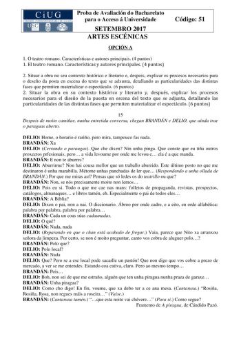 Proba de Avaliación do Bacharelato para o Acceso á Universidade SETEMBRO 2017 ARTES ESCÉNICAS Código 51 OPCIÓN A 1 O teatro romano Características e autores principais 4 puntos 1 El teatro romano Características y autores principales 4 puntos 2 Situar a obra no seu contexto histórico e literario e despois explicar os procesos necesarios para o deseño da posta en escena do texto que se adxunta detallando as particularidades das distintas fases que permiten materializar o espectáculo 6 puntos 2 S…