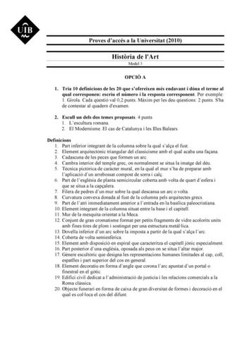 Proves daccés a la Universitat 2010 Histria de lArt Model 3 OPCIÓ A 1 Tria 10 definicions de les 20 que sofereixen més endavant i dóna el terme al qual corresponen escriu el número i la resposta corresponent Per exemple 1 Girola Cada qestió val 02 punts Mxim per les deu qestions 2 punts Sha de contestar al quadern dexamen 2 Escull un dels dos temes proposats 4 punts 1 Lescultura romana 2 El Modernisme El cas de Catalunya i les Illes Balears Definicions 1 Part inferior integrant de la columna so…