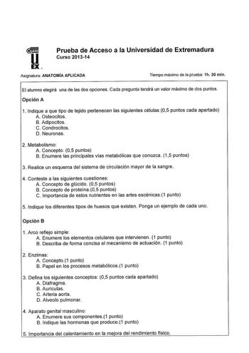 Prueba de Acceso a la Universidad de Extremadura Curso 201314 Asignatura ANATOMÍA APLICADA Tiempo máximo de la prueba 1h 30 min El alumno elegirá una de las dos opciones Cada pregunta tendrá un valor máximo de dos puntos Opción A 1 Indique a que tipo de tejido pertenecen las siguientes células 05 puntos cada apartado A Osteocitos B Adipocitos C Condrocitos D Neuronas 2 Metabolismo A Concepto 05 puntos B Enumere las principales vías metabólicas que conozca 15 puntos 3 Realice un esquema del sist…