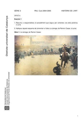 Districte universitari de Catalunya SRIE 3 PAU Curs 20042005 HISTRIA DE LART OPCIÓ A Exercici 1 1 Resumiu o esquematitzeu el procediment que seguiu per comentar una obra pictrica 1 punt 2 Apliqueu aquest esquema de comentari a lobra La crrega de Ramon Casas 4 punts Obra 1 La crrega de Ramon Casas Generalitat de Catalunya Consell Interuniversitari de Catalunya Organització de Proves dAccés a la Universitat 1 Exercici 2 Trieu una de les tres obres que hi ha a continuació i responeu les qestions q…