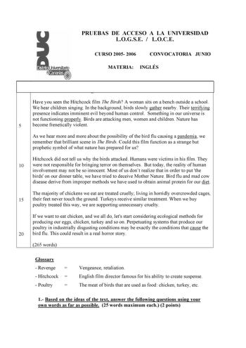 PRUEBAS DE ACCESO A LA UNIVERSIDAD LOGSE  LOCE CURSO 2005 2006 CONVOCATORIA JUNIO MATERIA INGLÉS Is Bird Flu Natures Revenge Have you seen the Hitchcock film The Birds A woman sits on a bench outside a school We hear children singing In the background birds slowly gather nearby Their terrifying presence indicates imminent evil beyond human control Something in our universe is not functioning properly Birds are attacking men women and children Nature has 5 become frenetically violent As we hear …
