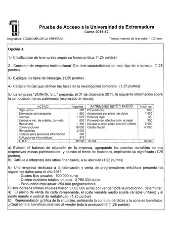 u EX Prueba de Acceso a la Universidad de Extremadura Curso 201112 Asignatura ECONOMÍA DE LA EMPRESA Tiempo máximo de la prueba 1h30 min Opción A 1 Clasificación de la empresa según su forma jurídica 125 puntos 2 Concepto de empresa multinacional Cite tres características de este tipo de empresas 125 puntos 3 Explique los tipos de liderazgo 125 puntos 4 Características que definen las fases de la investigación comercial 125 puntos 5 La empresa SONRÍA SL presenta el 31 de diciembre 2011 la sigui…