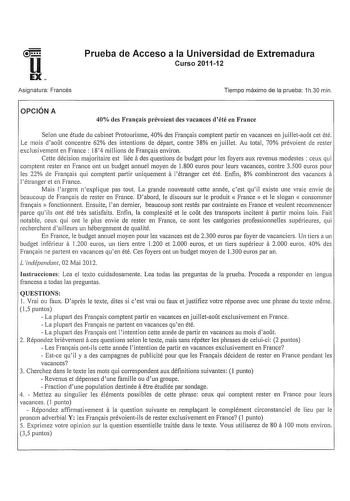 u EX Asignatura Francés Prueba de Acceso a la Universidad de Extremadura Curso 201112 Tiempo máximo de la prueba 1h30 min OPCIÓN A 40 des Franais prévoient des vacances dété en France Selon une étude du cabinet Protourisme 40 des Frarnais comptent partir en vacances en juilletaot cet été Le mois daot concentre 62 des intentions de dépait contre 38 en juillet Au total 70 prévoient de rester exclusivement en France 184 millions de Fra111ais enviran a Cette décision majoritaire est liée des questi…