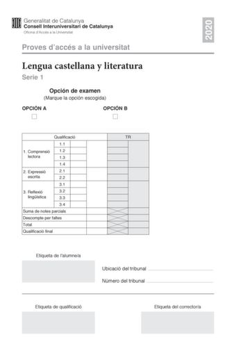 2020 Proves daccés a la universitat Lengua castellana y literatura Serie 1 Opción de examen Marque la opción escogida OPCIÓN A OPCIÓN B Qualificació 11 1 Comprensió 12 lectora 13 14 2 E xpressió 21 escrita 22 31 3 R eflexió 32 lingística 33 34 Suma de notes parcials Descompte per faltes Total Qualificació final Etiqueta de lalumnea TR Ubicació del tribunal  Número del tribunal  Etiqueta de qualificació Etiqueta del correctora La prueba consta de tres partes 1 comprensión lectora 2 expresión esc…