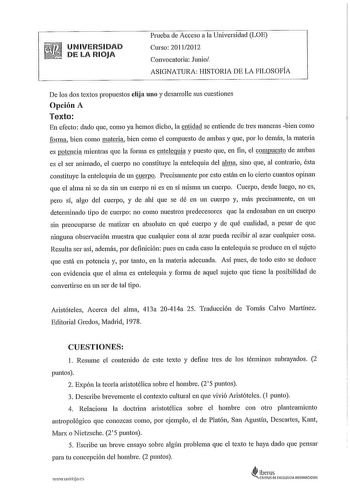 UNIVERSIDAD DE LA RIOJA Prueba de Acceso a la Universidad LOE Curso 20112012 Convocatoria Junio ASIGNATURA HISTORIA DE LA FILOSOFÍA De los dos textos propuestos elija uno y desarrolle sus cuestiones Opción A Texto En efecto dado que como ya hemos dicho la entidad se entiende de tres maneras bien como forma bien como materia bien como el compuesto de ambas y que por lo demás la materia es potencia mientras que la forma es entelequia y puesto que en fin el compuesto de ambas es el ser animado el …