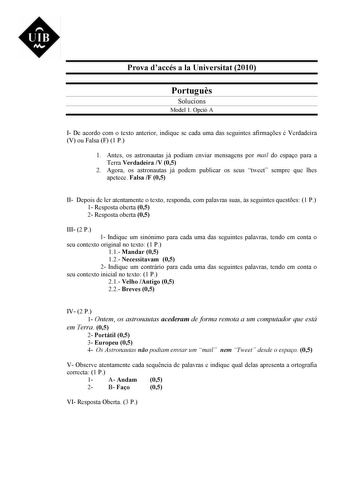 UIB M Prova daccés a la Universitat 2010 Portugus Solucions Model 1 Opció A I De acordo com o texto anterior indique se cada uma das seguintes afirmaes é Verdadeira V ou Falsa F 1 P 1 Antes os astronautas já podiam enviar mensagens por mail do espao para a Terra Verdadeira V 05 2 Agora os astronautas já podem publicar os seus tweet sempre que lhes apetece Falsa F 05 II Depois de ler atentamente o texto responda com palavras suas s seguintes questes 1 P 1 Resposta oberta 05 2 Resposta oberta 05 …