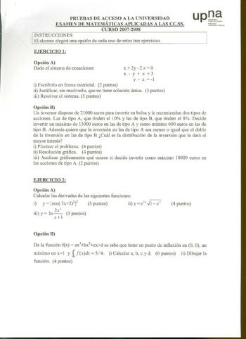 PRUEBAS DE ACCESO A LA UNIVERSIDAD EXAMEN DE MATEMÁTICAS APLICADAS A LAS CCSS CURSO 20072008 INSTRUCCIONES El alwnno ele irá una opción de cada uno de estos tres eercicios up rarrcrko U nibtrqhtt PlbllkQ EJERCICIO 1 Opción A Dado el sistema de ecuaciones X 2y2 Z  0 xyz3 y  z  1 i Escribirlo en forma matricial 2 puntos ii Justificar sin resolverlo que no tiene solución única 3 puntos iii Resolver el sistema 5 puntos Opción B Un inversor dispone de 21000 euros para invertir en bolsa y le recomien…