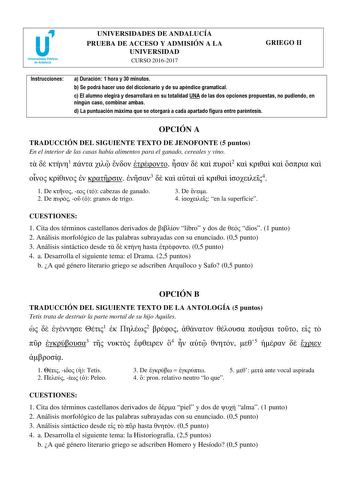 UNIVERSIDADES DE ANDALUCÍA PRUEBA DE ACCESO Y ADMISIÓN A LA UNIVERSIDAD CURSO 20162017 GRIEGO II Instrucciones a Duración 1 hora y 30 minutos b Se podrá hacer uso del diccionario y de su apéndice gramatical c El alumno elegirá y desarrollará en su totalidad UNA de las dos opciones propuestas no pudiendo en ningún caso combinar ambas d La puntuación máxima que se otorgará a cada apartado figura entre paréntesis OPCIÓN A TRADUCCIÓN DEL SIGUIENTE TEXTO DE JENOFONTE 5 puntos En el interior de las c…