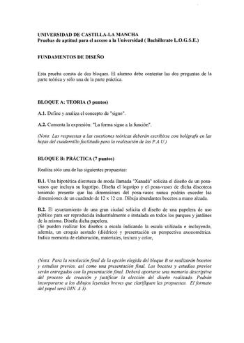 UNIVERSIDAD DE CASTILLALA MANCHA Pruebas de aptitud para el acceso a la Universidad  Bachillerato LOGSE FUNDAMENTOS DE DISEÑO Esta prueba consta de dos bloques El alumno debe contestar las dos preguntas de la parte teórica y sólo una de la parte práctica BLOQUE A TEORIA 3 puntos A1 Define y analiza el concepto de signo A2 Comenta la expresión La forma sigue a la función Nota Las respuestas a las cuestiones teóricas deberán escribirse con bolígrafo en las hojas del cuadernillo facilitado para la…