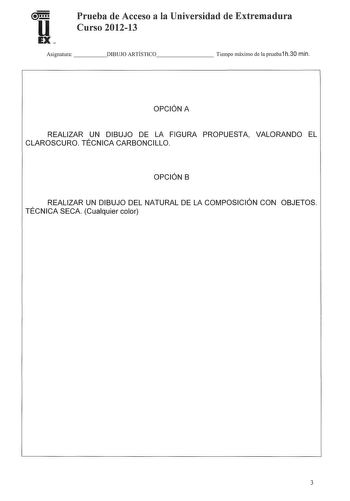 Prueba de Acceso a la Universidad de Extremadura Curso 201213 Asignatura   DIBUJO ARTÍSTICO      Tiempo máximo de la prueba1 h30 min OPCIÓN A REALIZAR UN DIBUJO DE LA FIGURA PROPUESTA VALORANDO EL CLAROSCURO TÉCNICA CARBONCILLO OPCIÓN B REALIZAR UN DIBUJO DEL NATURAL DE LA COMPOSICIÓN CON OBJETOS TÉCNICA SECA Cualquier color 3