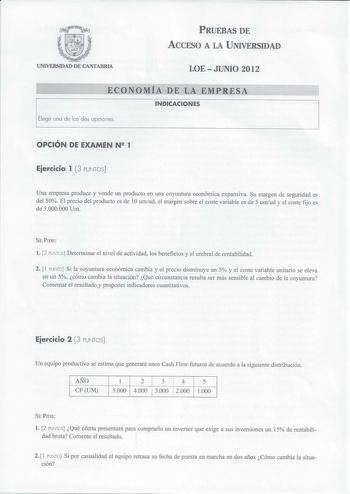 PRUEBAS DE ACCESO A LA UNIVERSIDAD UNIVERSIDAD DE CANTABRIA LOE  JUNIO 2012 ECONOMÍA DE LA EMPRESA INDICACIONES Elegir una de las dos opciones OPCIÓN DE EXAMEN N 2 1 Eiercicio 1  3 PUNTOS Una empresa produce y vende un producto en una coyuntura económica expansiva Su margen de seguridad es del 50 El precio del producto es de 10 umud el margen sobre el coste variable es de 5 umud y el coste fijo es de 5000000 Um SE PIDE l 2 PUNTOS Determinar el nivel de actividad los beneficios y el umbral de re…