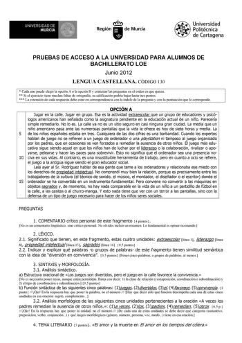 1IJWiJ UNIVERSIDAD DE MURCIA  Ih Región de Murcia Universidad Politécnica de Cartagena PRUEBAS DE ACCESO A LA UNIVERSIDAD PARA ALUMNOS DE BACHILLERATO LOE Junio 2012 LENGUA CASTELLANA CÓDIGO 130  Cada uno puede elegir la opción A o la opción B y contestar las preguntas en el orden en que quiera  Si el ejercicio tiene muchas faltas de ortografía su calificación podría bajar hasta tres puntos  La extensión de cada respuesta debe estar en correspondencia con la índole de la pregunta y con la puntu…