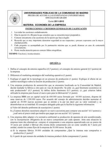 UNIVERSIDADES PÚBLICAS DE LA COMUNIDAD DE MADRID PRUEBA DE ACCESO A LAS ENSEÑANZAS UNIVERSITARIAS OFICIALES DE GRADO Curso 20112012 MATERIA ECONOMÍA DE LA EMPRESA INSTRUCCIONES Y CRITERIOS GENERALES DE CALIFICACIÓN 1 Lea todas las cuestiones cuidadosamente 2 Elija la opción A o B para la que considere que se encuentra mejor preparadoa 3 Conteste únicamente a las cuestiones de la opción que haya elegido 4 Recuerde que es muy importante demostrar seguridad en sus respuestas y procure expresarse c…