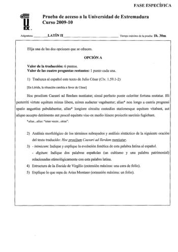 u EX FASE ESPECÍFICA Prueba de acceso a la Universidad de Extremadura Curso 20091O Asignatura   LATÍN 11              Tiempo máximo de la prueba lh 30m Elija una de las dos opciones que se ofrecen OPCIÓN A Valor de la traducción 6 puntos Valor de las cuatro preguntas restantes 1 punto cada una 1 Traduzca al español este texto de Julio César Civ 15912 En Lérida la situación cambia a favor de César Hoc proelium Caesari ad Ilerdam nuntiatur simul perfecto ponte celeriter fortuna mutatur Illi perte…