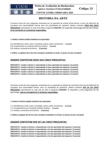 CiUG Proba de Avaliación do Bacharelato COMISIÓN INTERUNIVlRSITARIA lE CA LICIA para o Acceso á Universidade CONVOCATORIA ORDINARIA 2020 Código 33 HISTORIA DA ARTE O exame consta de cinco preguntas compostas por un apartado de análise dunha lámina e outro de definición de conceptos con opcionalidade interna pero sen posibilidade de repetilos Deberá contestar DÚAS DAS CINCO PREGUNTAS respondendo en cada un ha delas ó seguinte ESQUEMA Se responde máis preguntas das permitidas só se corrixirán as …