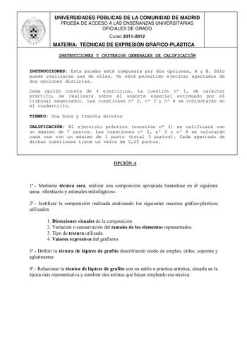 UNIVERSIDADES PÚBLICAS DE LA COMUNIDAD DE MADRID PRUEBA DE ACCESO A LAS ENSEÑANZAS UNIVERSITARIAS OFICIALES DE GRADO Curso 20112012 MATERIA TÉCNICAS DE EXPRESIÓN GRÁFICOPLÁSTICA INSTRUCCIONES Y CRITERIOS GENERALES DE CALIFICACIÓN INSTRUCCIONES Esta prueba está compuesta por dos opciones A y B Sólo puede realizarse una de ellas No está permitido ejecutar apartados de dos opciones distintas Cada opción consta de 4 ejercicios La cuestión n 1 de carácter práctico se realizará sobre el soporte espec…