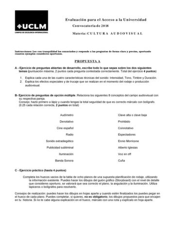 Evaluación para el Acceso a la Universidad Convocatoria de 2018 Materia C U L T U R A A U D I O V I S U A L Instrucciones Lee con tranquilidad los enunciados y responde a las preguntas de forma clara y precisa aportando cuantos ejemplos consideres oportunos PROPUESTA A A  Ejercicio de preguntas abiertas de desarrollo escribe todo lo que sepas sobre los dos siguientes temas puntuación máxima 2 puntos cada pregunta contestada correctamente Total del ejercicio 4 puntos 1 Explica cada una de las cu…