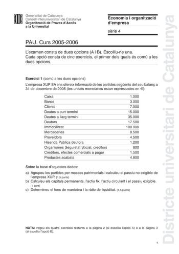 Districte universitari de Catalunya Generalitat de Catalunya Consell Interuniversitari de Catalunya Organització de Proves dAccés a la Universitat Economia i organització dempresa srie 4 PAU Curs 20052006 Lexamen consta de dues opcions A i B Escolliune una Cada opció consta de cinc exercicis el primer dels quals és comú a les dues opcions Exercici 1 comú a les dues opcions Lempresa XUP SA ens ofereix informació de les partides segents del seu balan a 31 de desembre de 2005 les unitats monetries…