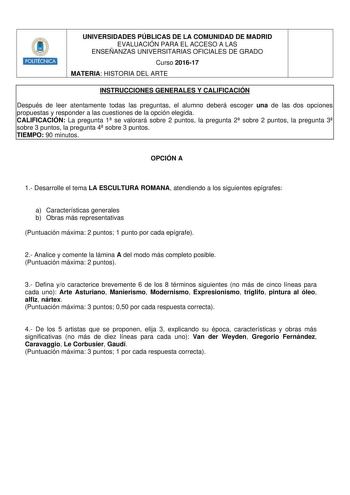 Hmlllt UNIVERSIDADES PÚBLICAS DE LA COMUNIDAD DE MADRID EVALUACIÓN PARA EL ACCESO A LAS ENSEÑANZAS UNIVERSITARIAS OFICIALES DE GRADO Curso 201617 MATERIA HISTORIA DEL ARTE INSTRUCCIONES GENERALES Y CALIFICACIÓN Después de leer atentamente todas las preguntas el alumno deberá escoger una de las dos opciones propuestas y responder a las cuestiones de la opción elegida CALIFICACIÓN La pregunta 1 se valorará sobre 2 puntos la pregunta 2 sobre 2 puntos la pregunta 3 sobre 3 puntos la pregunta 4 sobr…