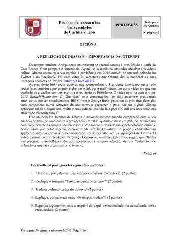 Pruebas de Acceso a las Universidades de Castilla y León PORTUGUÉS Texto para los Alumnos N páginas 2 OPCIÓN A A REELEIO DE OBAMA E A IMPORTNCIA DA INTERNET Os tempos mudam Antigamente anunciavamse recandidaturas  presidncia a partir da Casa Branca Com pompa e circunstncia Agora usase a tribuna das redes sociais e dos vídeos online Obama anunciou a sua corrida  presidncia em 2012 através de um link deixado no Twitter e no Facebook Foi com estes 20 caracteres que Obama deu a conhecer as suas int…