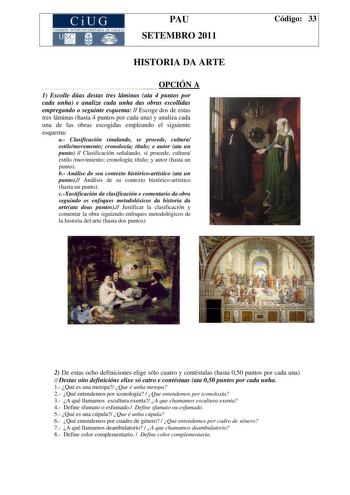 CiUG COMISIÓN INTERUNIVER ITARIA DE GAI ICIA PAU SETEMBRO 2011 HISTORIA DA ARTE OPCIÓN A 1 Escolle dúas destas tres láminas ata 4 puntos por cada unha e analiza cada unha das obras escollidas empregando o seguinte esquema  Escoge dos de estas tres láminas hasta 4 puntos por cada una y analiza cada una de las obras escogidas empleando el siguiente esquema a Clasificación sinalando se procede cultura estilomovemento cronoloxía título e autor ata un punto  Clasificación señalando si procede cultur…